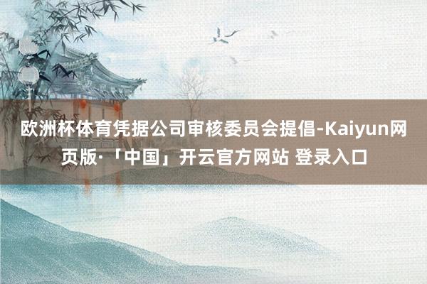 欧洲杯体育凭据公司审核委员会提倡-Kaiyun网页版·「中国」开云官方网站 登录入口