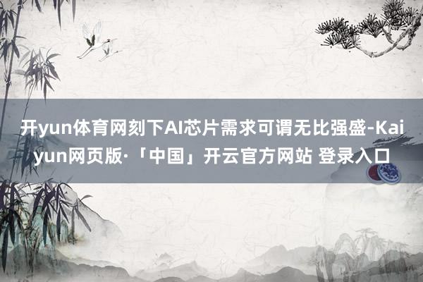 开yun体育网刻下AI芯片需求可谓无比强盛-Kaiyun网页版·「中国」开云官方网站 登录入口