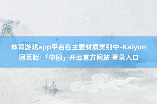 体育游戏app平台　　在主要材质类别中-Kaiyun网页版·「中国」开云官方网站 登录入口