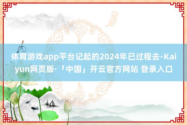 体育游戏app平台记起的2024年已过程去-Kaiyun网页版·「中国」开云官方网站 登录入口